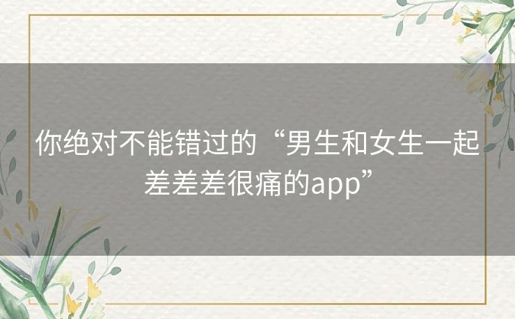 你绝对不能错过的“男生和女生一起差差差很痛的app”