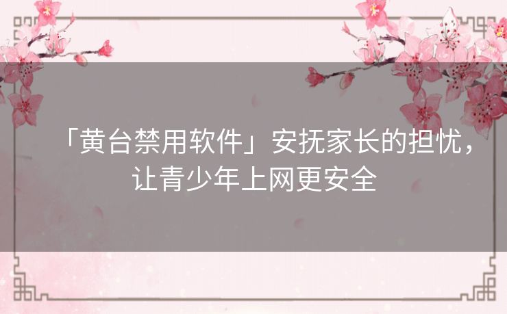 「黄台禁用软件」安抚家长的担忧，让青少年上网更安全