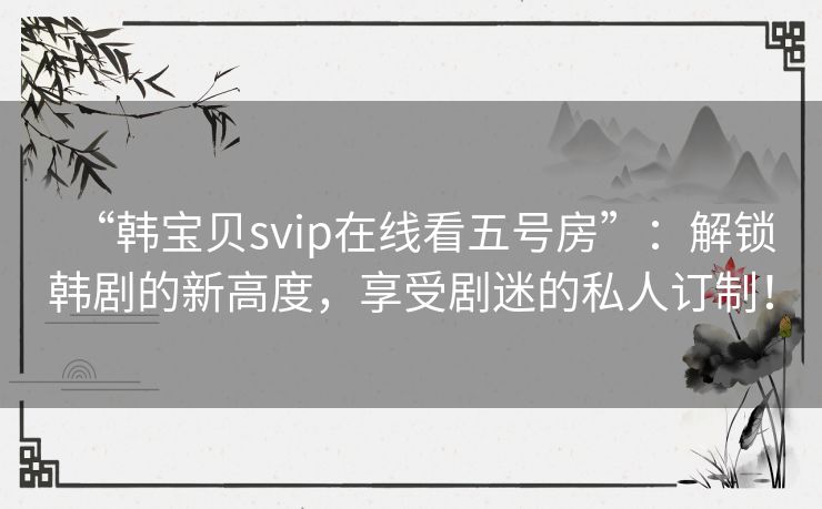 “韩宝贝svip在线看五号房”：解锁韩剧的新高度，享受剧迷的私人订制！