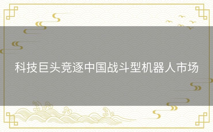 科技巨头竞逐中国战斗型机器人市场
