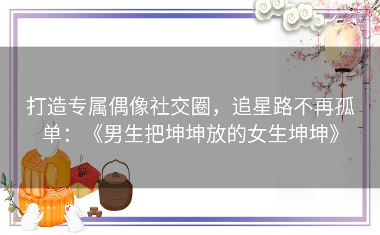 打造专属偶像社交圈，追星路不再孤单：《男生把坤坤放的女生坤坤》