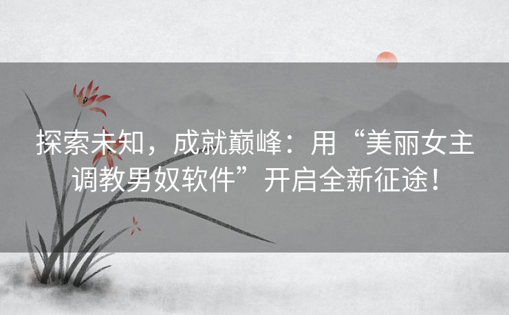 探索未知，成就巅峰：用“美丽女主调教男奴软件”开启全新征途！