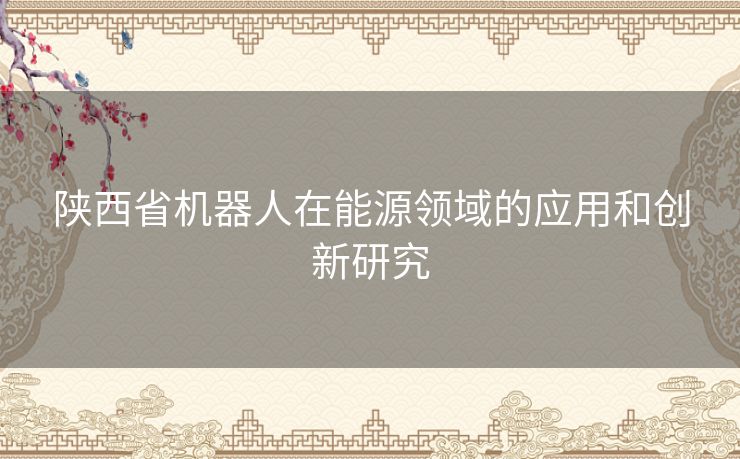 陕西省机器人在能源领域的应用和创新研究