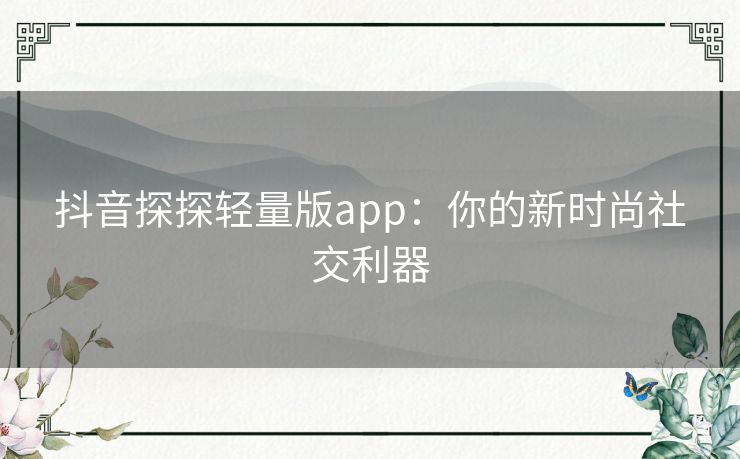 抖音探探轻量版app：你的新时尚社交利器
