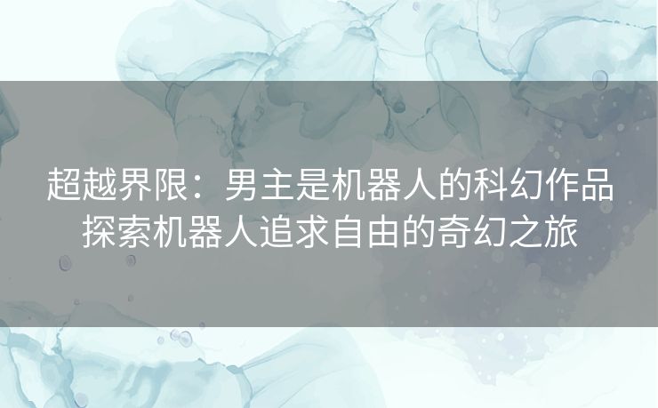 超越界限：男主是机器人的科幻作品探索机器人追求自由的奇幻之旅