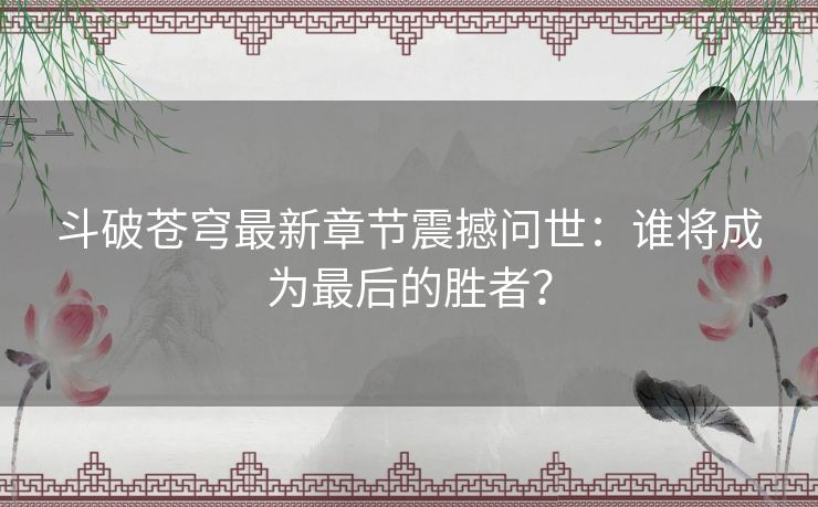 斗破苍穹最新章节震撼问世：谁将成为最后的胜者？