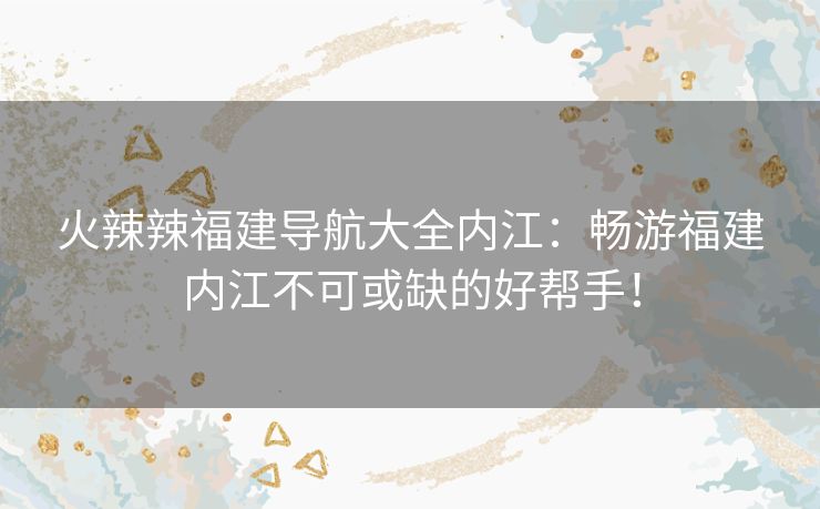 火辣辣福建导航大全内江：畅游福建内江不可或缺的好帮手！