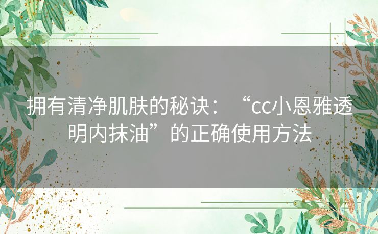 拥有清净肌肤的秘诀：“cc小恩雅透明内抹油”的正确使用方法