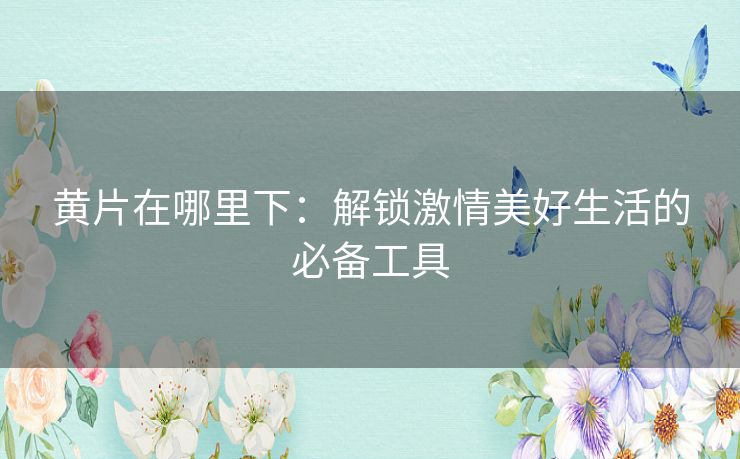 黄片在哪里下：解锁激情美好生活的必备工具