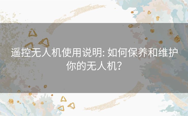 遥控无人机使用说明: 如何保养和维护你的无人机？