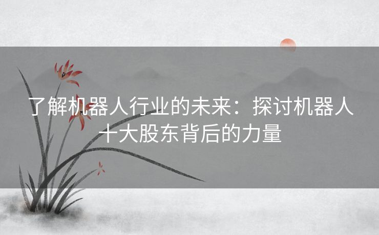 了解机器人行业的未来：探讨机器人十大股东背后的力量