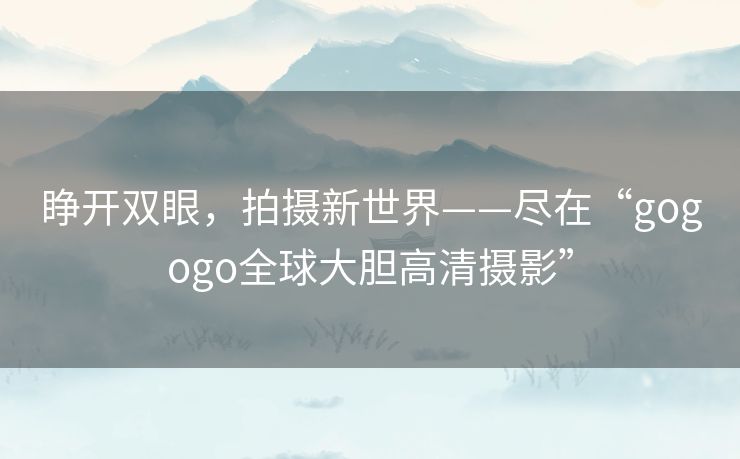 睁开双眼，拍摄新世界——尽在“gogogo全球大胆高清摄影”