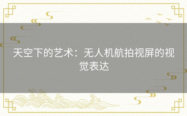 天空下的艺术：无人机航拍视屏的视觉表达