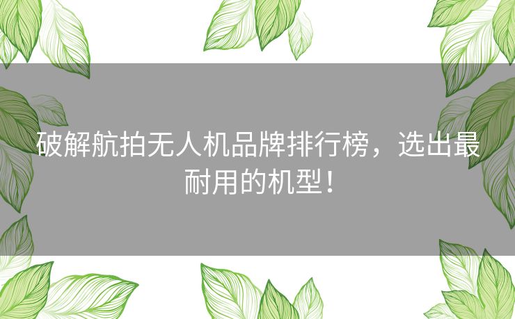 破解航拍无人机品牌排行榜，选出最耐用的机型！
