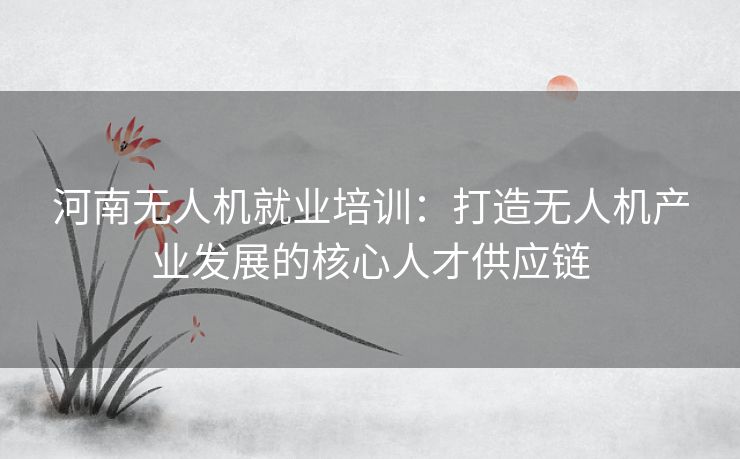 河南无人机就业培训：打造无人机产业发展的核心人才供应链