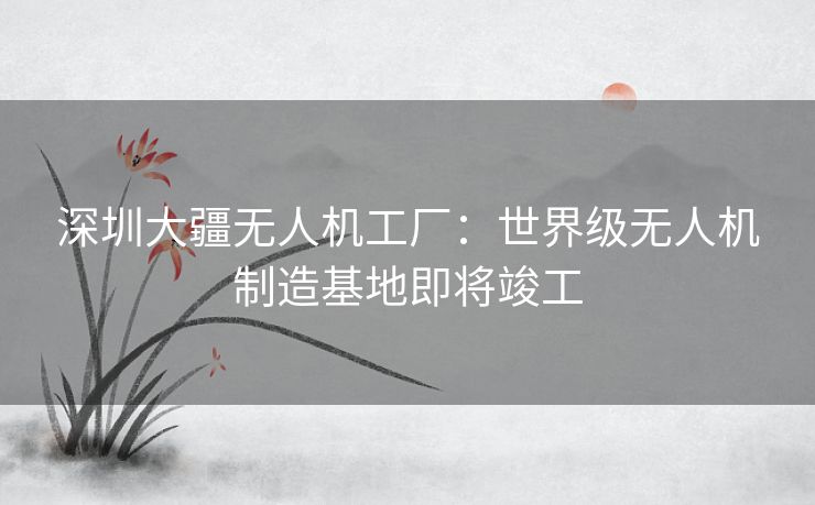 深圳大疆无人机工厂：世界级无人机制造基地即将竣工
