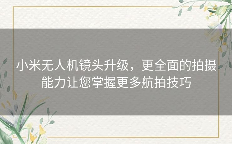 小米无人机镜头升级，更全面的拍摄能力让您掌握更多航拍技巧