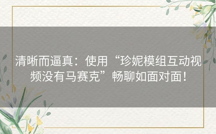 清晰而逼真：使用“珍妮模组互动视频没有马赛克”畅聊如面对面！