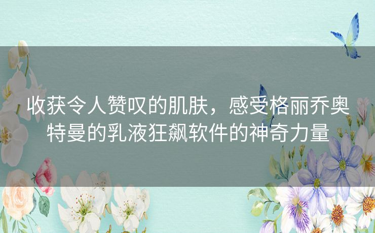 收获令人赞叹的肌肤，感受格丽乔奥特曼的乳液狂飙软件的神奇力量