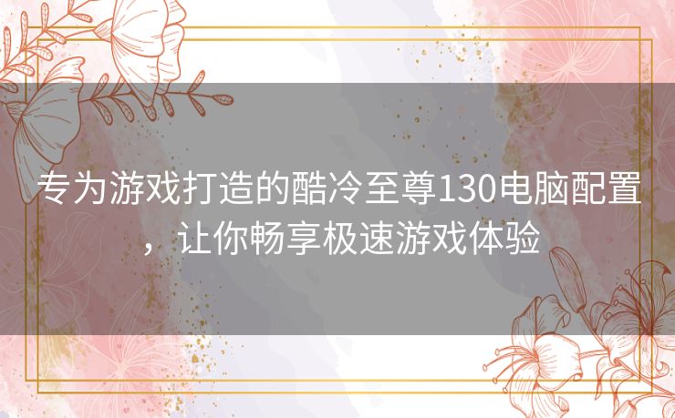 专为游戏打造的酷冷至尊130电脑配置，让你畅享极速游戏体验
