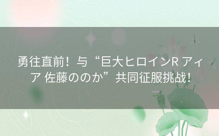 勇往直前！与“巨大ヒロインR アィア 佐藤ののか”共同征服挑战！