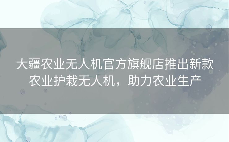 大疆农业无人机官方旗舰店推出新款农业护栽无人机，助力农业生产