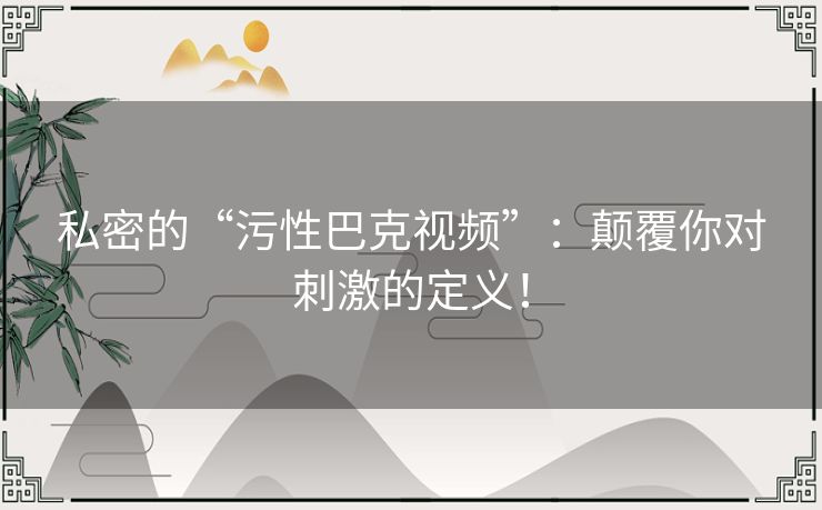 私密的“污性巴克视频”：颠覆你对刺激的定义！