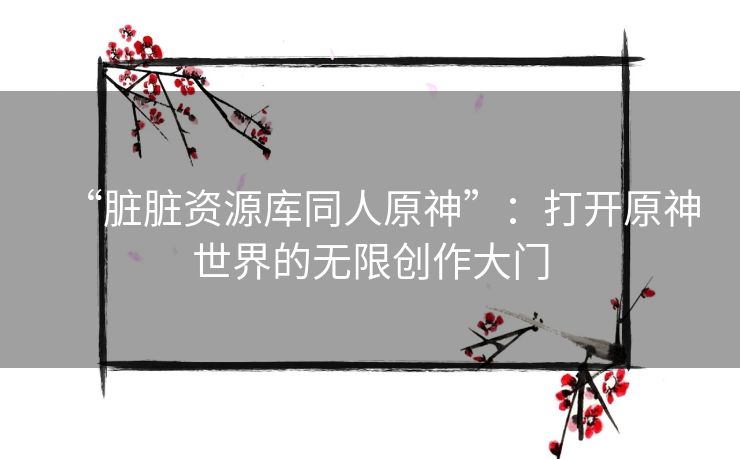 “脏脏资源库同人原神”：打开原神世界的无限创作大门