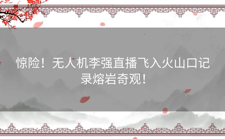 惊险！无人机李强直播飞入火山口记录熔岩奇观！