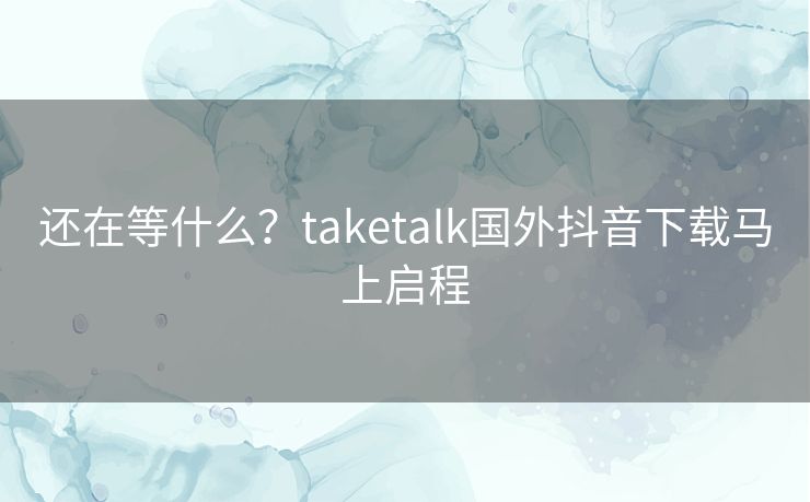 还在等什么？taketalk国外抖音下载马上启程