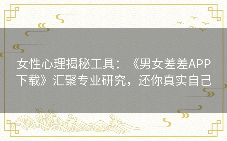 女性心理揭秘工具：《男女差差APP下载》汇聚专业研究，还你真实自己