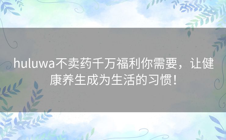 huluwa不卖药千万福利你需要，让健康养生成为生活的习惯！