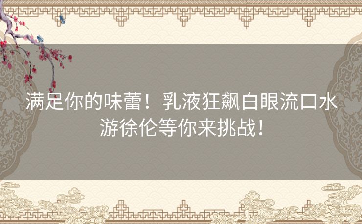 满足你的味蕾！乳液狂飙白眼流口水游徐伦等你来挑战！