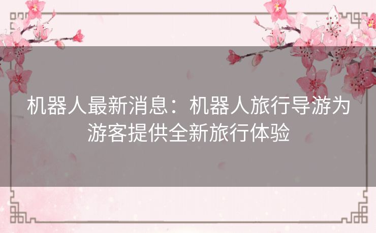 机器人最新消息：机器人旅行导游为游客提供全新旅行体验