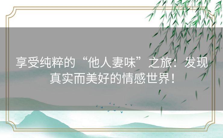 享受纯粹的“他人妻味”之旅：发现真实而美好的情感世界！
