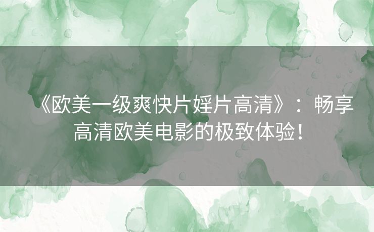 《欧美一级爽快片婬片高清》：畅享高清欧美电影的极致体验！