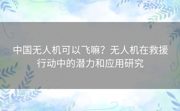 中国无人机可以飞嘛？无人机在救援行动中的潜力和应用研究