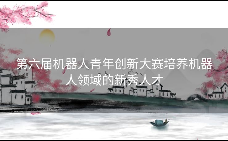 第六届机器人青年创新大赛培养机器人领域的新秀人才