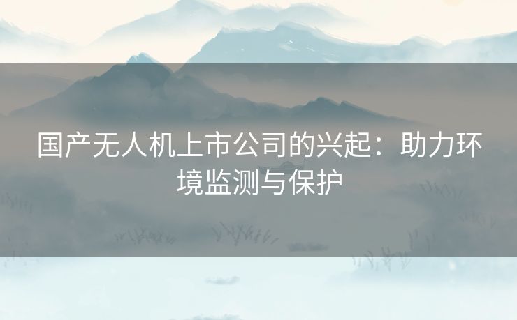 国产无人机上市公司的兴起：助力环境监测与保护