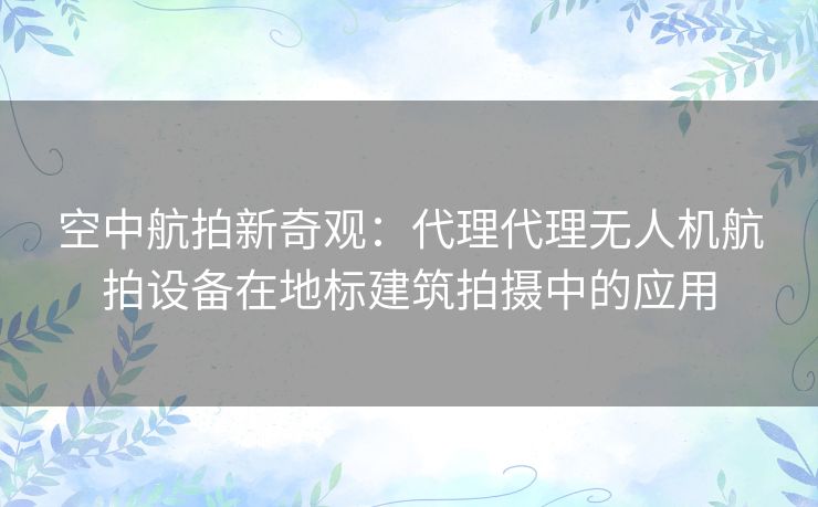 空中航拍新奇观：代理代理无人机航拍设备在地标建筑拍摄中的应用