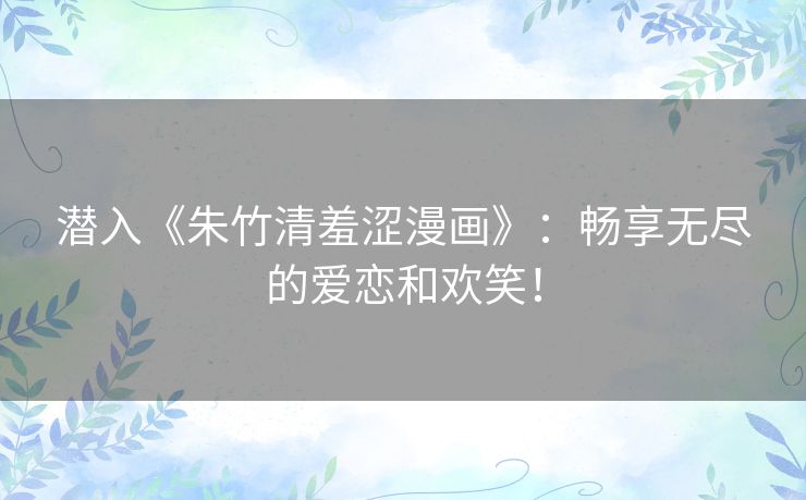 潜入《朱竹清羞涩漫画》：畅享无尽的爱恋和欢笑！