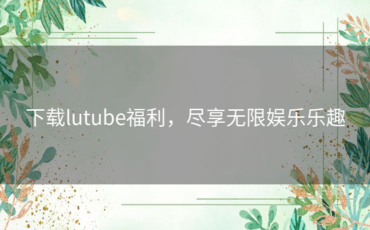 下载lutube福利，尽享无限娱乐乐趣