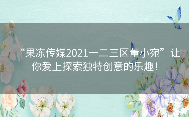 “果冻传媒2021一二三区董小宛”让你爱上探索独特创意的乐趣！