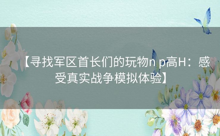 【寻找军区首长们的玩物n p高H：感受真实战争模拟体验】