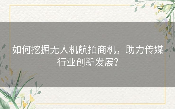 如何挖掘无人机航拍商机，助力传媒行业创新发展？