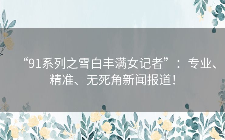 “91系列之雪白丰满女记者”：专业、精准、无死角新闻报道！