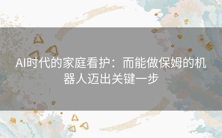 AI时代的家庭看护：而能做保姆的机器人迈出关键一步