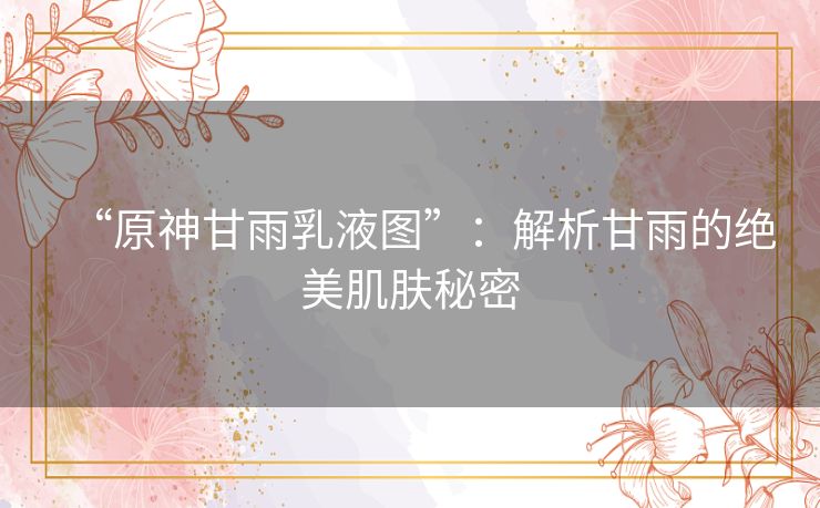 “原神甘雨乳液图”：解析甘雨的绝美肌肤秘密