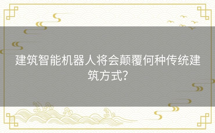 建筑智能机器人将会颠覆何种传统建筑方式？
