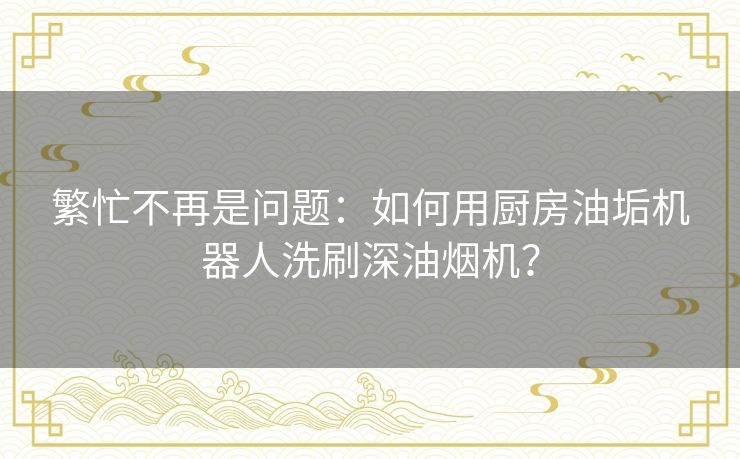 繁忙不再是问题：如何用厨房油垢机器人洗刷深油烟机？